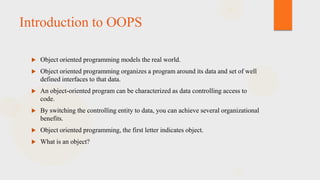Introduction to OOPS


Object oriented programming models the real world.



Object oriented programming organizes a program around its data and set of well
defined interfaces to that data.



An object-oriented program can be characterized as data controlling access to
code.



By switching the controlling entity to data, you can achieve several organizational
benefits.



Object oriented programming, the first letter indicates object.



What is an object?

 