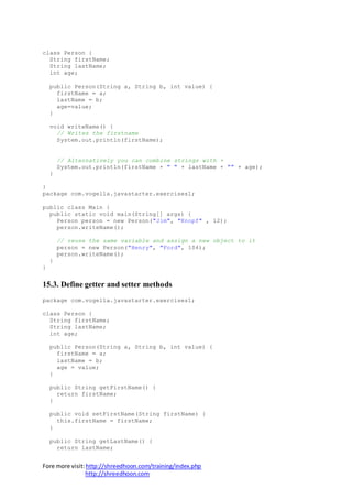 Fore more visit:http://shreedhoon.com/training/index.php
http://shreedhoon.com
class Person {
String firstName;
String lastName;
int age;
public Person(String a, String b, int value) {
firstName = a;
lastName = b;
age=value;
}
void writeName() {
// Writes the firstname
System.out.println(firstName);
// Alternatively you can combine strings with +
System.out.println(firstName + " " + lastName + "" + age);
}
}
package com.vogella.javastarter.exercises1;
public class Main {
public static void main(String[] args) {
Person person = new Person("Jim", "Knopf" , 12);
person.writeName();
// reuse the same variable and assign a new object to it
person = new Person("Henry", "Ford", 104);
person.writeName();
}
}
15.3. Define getter and setter methods
package com.vogella.javastarter.exercises1;
class Person {
String firstName;
String lastName;
int age;
public Person(String a, String b, int value) {
firstName = a;
lastName = b;
age = value;
}
public String getFirstName() {
return firstName;
}
public void setFirstName(String firstName) {
this.firstName = firstName;
}
public String getLastName() {
return lastName;
 