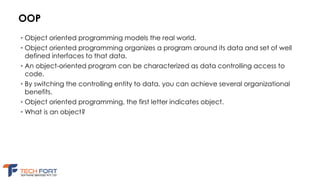OOP
• Object oriented programming models the real world.
• Object oriented programming organizes a program around its data and set of well
defined interfaces to that data.
• An object-oriented program can be characterized as data controlling access to
code.
• By switching the controlling entity to data, you can achieve several organizational
benefits.
• Object oriented programming, the first letter indicates object.
• What is an object?
 