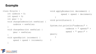 Example
class Bicycle {
int cadence = 0;
int speed = 0;
int gear = 1;
void changeCadence(int newValue) {
cadence = newValue;
}
void changeGear(int newValue) {
gear = newValue;
}
void speedUp(int increment) {
speed = speed + increment;
}
void applyBrakes(int decrement) {
speed = speed - decrement;
}
void printStates() {
System.out.println("cadence:" +
cadence + " speed:" +
speed + " gear:" +
gear);
}
}
 