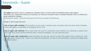 Keywords – Super
The super keyword in Java is a reference variable which is used to refer immediate parent class object.
Whenever you create the instance of subclass, an instance of parent class is created implicitly which is referred by
super reference variable.
The keyword “super” came into the picture with the concept of Inheritance.
Usage of Java super Keyword
1.Use of super with variables: This scenario occurs when a derived class and base class has same data members.
In that case there is a possibility of ambiguity for the JVM.
2.Use of super with methods: This is used when we want to call parent class method. So, whenever a parent and
child class have same named methods then to resolve ambiguity, we use super keyword.
3. Use of super with constructors: super keyword can also be used to access the parent class constructor. One
more important thing is that ‘’super’ can call both parametric as well as non-parametric constructors depending
upon the situation.
 