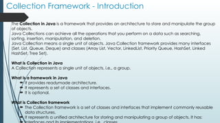 Collection Framework - Introduction
The Collection in Java is a framework that provides an architecture to store and manipulate the group
of objects.
Java Collections can achieve all the operations that you perform on a data such as searching,
sorting, insertion, manipulation, and deletion.
Java Collection means a single unit of objects. Java Collection framework provides many interfaces
(Set, List, Queue, Deque) and classes (Array List, Vector, LinkedList, Priority Queue, HashSet, Linked
HashSet, Tree Set).
What is Collection in Java
A Collection represents a single unit of objects, i.e., a group.
What is a framework in Java
 It provides readymade architecture.
 It represents a set of classes and interfaces.
 It is optional.
What is Collection framework
 The Collection framework is a set of classes and interfaces that implement commonly reusable
data structures.
 It represents a unified architecture for storing and manipulating a group of objects. It has:
 