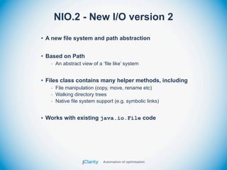 NIO.2 - New I/O version 2
• A new file system and path abstraction


• Based on Path
   - An abstract view of a ‘file like’ system


• Files class contains many helper methods, including
   - File manipulation (copy, move, rename etc)
   - Walking directory trees
   - Native file system support (e.g. symbolic links)


• Works with existing java.io.File code
 