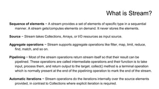 What is Stream?
Sequence of elements − A stream provides a set of elements of specific type in a sequential
manner. A stream gets/computes elements on demand. It never stores the elements.
Source − Stream takes Collections, Arrays, or I/O resources as input source.
Aggregate operations − Stream supports aggregate operations like filter, map, limit, reduce,
find, match, and so on.
Pipelining − Most of the stream operations return stream itself so that their result can be
pipelined. These operations are called intermediate operations and their function is to take
input, process them, and return output to the target. collect() method is a terminal operation
which is normally present at the end of the pipelining operation to mark the end of the stream.
Automatic iterations − Stream operations do the iterations internally over the source elements
provided, in contrast to Collections where explicit iteration is required.
 