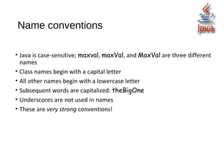 Name conventions
• Java is case-sensitive; maxval, maxVal, and MaxVal are three different
names
• Class names begin with a capital letter
• All other names begin with a lowercase letter
• Subsequent words are capitalized: theBigOne
• Underscores are not used in names
• These are very strong conventions!
 