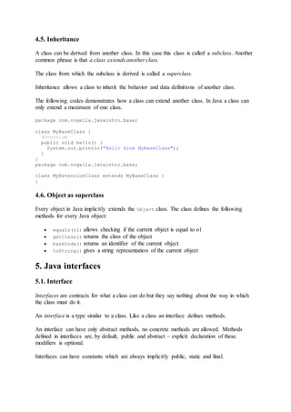 4.5. Inheritance
A class can be derived from another class. In this case this class is called a subclass. Another
common phrase is that a class extends another class.
The class from which the subclass is derived is called a superclass.
Inheritance allows a class to inherit the behavior and data definitions of another class.
The following codes demonstrates how a class can extend another class. In Java a class can
only extend a maximum of one class.
package com.vogella.javaintro.base;
class MyBaseClass {
@Override
public void hello() {
System.out.println("Hello from MyBaseClass");
}
}
package com.vogella.javaintro.base;
class MyExtensionClass extends MyBaseClass {
}
4.6. Object as superclass
Every object in Java implicitly extends the Object class. The class defines the following
methods for every Java object:
 equals(o1) allows checking if the current object is equal to o1
 getClass() returns the class of the object
 hashCode() returns an identifier of the current object
 toString() gives a string representation of the current object
5. Java interfaces
5.1. Interface
Interfaces are contracts for what a class can do but they say nothing about the way in which
the class must do it.
An interface is a type similar to a class. Like a class an interface defines methods.
An interface can have only abstract methods, no concrete methods are allowed. Methods
defined in interfaces are, by default, public and abstract – explicit declaration of these
modifiers is optional.
Interfaces can have constants which are always implicitly public, static and final.
 