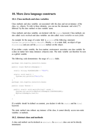 10. More Java language constructs
10.1. Class methods and class variables
Class methods and class variables are associated with the class and not an instance of the
class, i.e., objects. To refer to these elements, you can use the classname and a dot (".")
followed by the class method or class variable name.
Class methods and class variables are declared with the static keyword. Class methods are
also called static methods and class variables are also called static variables or static fields.
An example for the usage of a static field is println of the following statement:
System.out.println("Hello World"). Hereby out is a static field, an object of type
PrintStream and you call the println() method on this object.
If you define a static variable, the Java runtime environment associates one class variable for
a class no matter how many instances (objects) exist. The static variable can therefore be seen
as a global variable.
The following code demonstrates the usage of static fields.
package com.vogella.javaintro.base;
public class MyStaticExample {
static String PLACEHOLDER = "TEST";
static void test() {
System.out.println("Hello");
}
}
package com.vogella.javaintro.base;
public class Tester {
public static void main(String[] args) {
System.out.println(MyStaticExample.PLACEHOLDER);
MyStaticExample.test();
}
}
If a variable should be defined as constant, you declare it with the static and the final
keyword.
The static method runs without any instance of the class, it cannot directly access non-static
variables or methods.
10.2. Abstract class and methods
A class and method can be declared as abstract. An abstract class can not be directly
instantiated.
 