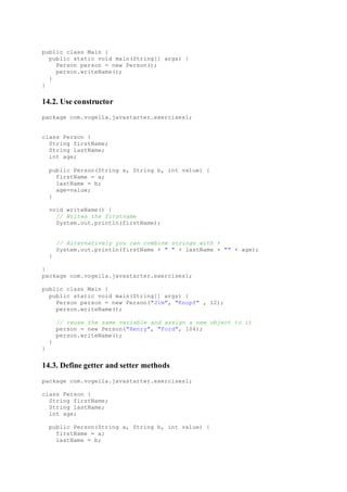 public class Main {
public static void main(String[] args) {
Person person = new Person();
person.writeName();
}
}
14.2. Use constructor
package com.vogella.javastarter.exercises1;
class Person {
String firstName;
String lastName;
int age;
public Person(String a, String b, int value) {
firstName = a;
lastName = b;
age=value;
}
void writeName() {
// Writes the firstname
System.out.println(firstName);
// Alternatively you can combine strings with +
System.out.println(firstName + " " + lastName + "" + age);
}
}
package com.vogella.javastarter.exercises1;
public class Main {
public static void main(String[] args) {
Person person = new Person("Jim", "Knopf" , 12);
person.writeName();
// reuse the same variable and assign a new object to it
person = new Person("Henry", "Ford", 104);
person.writeName();
}
}
14.3. Define getter and setter methods
package com.vogella.javastarter.exercises1;
class Person {
String firstName;
String lastName;
int age;
public Person(String a, String b, int value) {
firstName = a;
lastName = b;
 