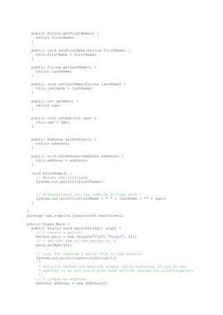 public String getFirstName() {
return firstName;
}
public void setFirstName(String firstName) {
this.firstName = firstName;
}
public String getLastName() {
return lastName;
}
public void setLastName(String lastName) {
this.lastName = lastName;
}
public int getAge() {
return age;
}
public void setAge(int age) {
this.age = age;
}
public Address getAddress() {
return address;
}
public void setAddress(Address address) {
this.address = address;
}
void writeName() {
// Writes the firstname
System.out.println(firstName);
// Alternatively you can combine strings with +
System.out.println(firstName + " " + lastName + "" + age);
}
}
package com.vogella.javastarter.exercises1;
public class Main {
public static void main(String[] args) {
// I create a person
Person pers = new Person("Jim", "Knopf", 31);
// I set the age of the person to 32
pers.setAge(32);
// just for testing I write this to the console
System.out.println(pers.toString());
/*
* actually System.out.println always calls toString, if you do not
* specify it so you could also have written System.out.println(pers);
*/
// I create an address
Address address = new Address();
 