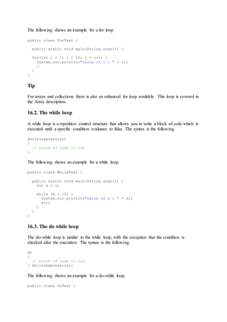The following shows an example for a for loop.
public class ForTest {
public static void main(String args[]) {
for(int i = 1; i < 10; i = i+1) {
System.out.println("value of i : " + i);
}
}
}
Tip
For arrays and collections there is also an enhanced for loop available. This loop is covered in
the Array description.
16.2. The while loop
A while loop is a repetition control structure that allows you to write a block of code which is
executed until a specific condition evaluates to false. The syntax is the following.
while(expression)
{
// block of code to run
}
The following shows an example for a while loop.
public class WhileTest {
public static void main(String args[]) {
int x = 1;
while (x < 10) {
System.out.println("value of x : " + x);
x++;
}
}
}
16.3. The do while loop
The do-while loop is similar to the while loop, with the exception that the condition is
checked after the execution. The syntax is the following.
do
{
// block of code to run
} while(expression);
The following shows an example for a do-while loop.
public class DoTest {
 