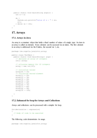 public static void main(String args[]) {
int x = 1;
do {
System.out.println("value of x : " + x);
x++;
} while (x < 10);
}
}
17. Arrays
17.1. Arrays in Java
An array is a container object that holds a fixed number of values of a single type. An item in
an array is called an element. Every element can be accessed via an index. The first element
in an array is addressed via the 0 index, the second via 1, etc.
package com.vogella.javaintro.array;
public class TestMain {
public static void main(String[] args) {
// declares an array of integers
int[] array;
// allocates memory for 10 integers
array = new int[10];
// initialize values
array[0] = 10;
// initialize second element
array[1] = 20;
array[2] = 30;
array[3] = 40;
array[4] = 50;
array[5] = 60;
array[6] = 70;
array[7] = 80;
array[8] = 90;
array[9] = 100;
}
}
17.2. Enhanced for loop for Arrays and Collections
Arrays and collections can be processed with a simpler for loop.
for(declaration : expression)
{
// body of code to be executed
}
The following code demonstrates its usage.
package com.vogella.javaintro.array;
 