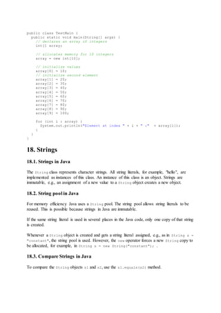 public class TestMain {
public static void main(String[] args) {
// declares an array of integers
int[] array;
// allocates memory for 10 integers
array = new int[10];
// initialize values
array[0] = 10;
// initialize second element
array[1] = 20;
array[2] = 30;
array[3] = 40;
array[4] = 50;
array[5] = 60;
array[6] = 70;
array[7] = 80;
array[8] = 90;
array[9] = 100;
for (int i : array) {
System.out.println("Element at index " + i + " :" + array[i]);
}
}
}
18. Strings
18.1. Strings in Java
The String class represents character strings. All string literals, for example, "hello", are
implemented as instances of this class. An instance of this class is an object. Strings are
immutable, e.g., an assignment of a new value to a String object creates a new object.
18.2. String pool in Java
For memory efficiency Java uses a String pool. The string pool allows string literals to be
reused. This is possible because strings in Java are immutable.
If the same string literal is used in several places in the Java code, only one copy of that string
is created.
Whenever a String object is created and gets a string literal assigned, e.g., as in String s =
"constant", the string pool is used. However, the new operator forces a new String copy to
be allocated, for example, in String s = new String("constant"); .
18.3. Compare Strings in Java
To compare the String objects s1 and s2, use the s1.equals(s2) method.
 