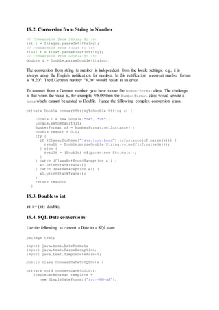 19.2. Conversion from String to Number
// Conversion from String to int
int i = Integer.parseInt(String);
// Conversion from float to int
float f = Float.parseFloat(String);
// Conversion from double to int
double d = Double.parseDouble(String);
The conversion from string to number is independent from the locale settings, e.g., it is
always using the English notification for number. In this notification a correct number format
is "8.20". Thed German number "8,20" would result in an error.
To convert from a German number, you have to use the NumberFormat class. The challenge
is that when the value is, for example, 98.00 then the NumberFormat class would create a
Long which cannot be casted to Double. Hence the following complex conversion class.
private Double convertStringToDouble(String s) {
Locale l = new Locale("de", "DE");
Locale.setDefault(l);
NumberFormat nf = NumberFormat.getInstance();
Double result = 0.0;
try {
if (Class.forName("java.lang.Long").isInstance(nf.parse(s))) {
result = Double.parseDouble(String.valueOf(nf.parse(s)));
} else {
result = (Double) nf.parse(new String(s));
}
} catch (ClassNotFoundException e1) {
e1.printStackTrace();
} catch (ParseException e1) {
e1.printStackTrace();
}
return result;
}
19.3. Double to int
int i = (int) double;
19.4. SQL Date conversions
Use the following to convert a Date to a SQL date
package test;
import java.text.DateFormat;
import java.text.ParseException;
import java.text.SimpleDateFormat;
public class ConvertDateToSQLDate {
private void convertDateToSQL(){
SimpleDateFormat template =
new SimpleDateFormat("yyyy-MM-dd");
 
