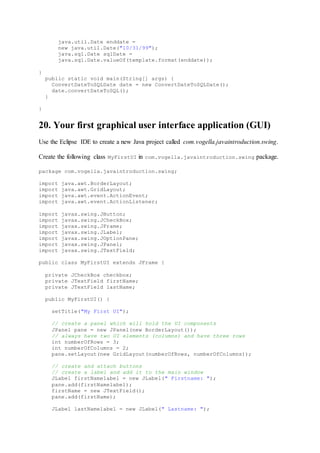 java.util.Date enddate =
new java.util.Date("10/31/99");
java.sql.Date sqlDate =
java.sql.Date.valueOf(template.format(enddate));
}
public static void main(String[] args) {
ConvertDateToSQLDate date = new ConvertDateToSQLDate();
date.convertDateToSQL();
}
}
20. Your first graphical user interface application (GUI)
Use the Eclipse IDE to create a new Java project called com.vogella.javaintroduction.swing.
Create the following class MyFirstUI in com.vogella.javaintroduction.swing package.
package com.vogella.javaintroduction.swing;
import java.awt.BorderLayout;
import java.awt.GridLayout;
import java.awt.event.ActionEvent;
import java.awt.event.ActionListener;
import javax.swing.JButton;
import javax.swing.JCheckBox;
import javax.swing.JFrame;
import javax.swing.JLabel;
import javax.swing.JOptionPane;
import javax.swing.JPanel;
import javax.swing.JTextField;
public class MyFirstUI extends JFrame {
private JCheckBox checkbox;
private JTextField firstName;
private JTextField lastName;
public MyFirstUI() {
setTitle("My First UI");
// create a panel which will hold the UI components
JPanel pane = new JPanel(new BorderLayout());
// always have two UI elements (columns) and have three rows
int numberOfRows = 3;
int numberOfColumns = 2;
pane.setLayout(new GridLayout(numberOfRows, numberOfColumns));
// create and attach buttons
// create a label and add it to the main window
JLabel firstNamelabel = new JLabel(" Firstname: ");
pane.add(firstNamelabel);
firstName = new JTextField();
pane.add(firstName);
JLabel lastNamelabel = new JLabel(" Lastname: ");
 