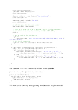 pane.add(lastNamelabel);
lastName = new JTextField();
pane.add(lastName);
JButton sayHello = new JButton("Say something");
pane.add(sayHello);
checkbox = new JCheckBox("Nice");
pane.add(checkbox);
// add the pane to the main window
getContentPane().add(pane);
// pack will make the size of window fitting to the components
// you could also use, for example, setSize(300, 400);
pack();
// set a tooltip for the button
sayHello
.setToolTipText("This button will say something really nice of
something bad");
// let it do something
sayHello.addActionListener(new MyActionListener());
}
private class MyActionListener implements ActionListener {
public void actionPerformed(ActionEvent e) {
if (!checkbox.isSelected()) {
JOptionPane.showMessageDialog(null, "I do not like you, "
+ firstName.getText() + " " + lastName.getText() + "!");
} else {
JOptionPane.showMessageDialog(null, "How are you, "
+ firstName.getText() + " " + lastName.getText() + "?");
}
}
}
}
Also, create the MainTester class and run this class as Java application.
package com.vogella.javaintroduction.swing;
public class MainTester {
public static void main(String[] args) {
MyFirstUI view = new MyFirstUI();
view.setVisible(true);
}
}
You should see the following. A mesage dialog should be seen if you press the button.
 