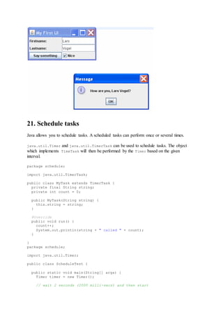 21. Schedule tasks
Java allows you to schedule tasks. A scheduled tasks can perform once or several times.
java.util.Timer and java.util.TimerTask can be used to schedule tasks. The object
which implements TimeTask will then be performed by the Timer based on the given
interval.
package schedule;
import java.util.TimerTask;
public class MyTask extends TimerTask {
private final String string;
private int count = 0;
public MyTask(String string) {
this.string = string;
}
@Override
public void run() {
count++;
System.out.println(string + " called " + count);
}
}
package schedule;
import java.util.Timer;
public class ScheduleTest {
public static void main(String[] args) {
Timer timer = new Timer();
// wait 2 seconds (2000 milli-secs) and then start
 