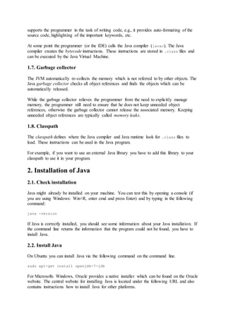 supports the programmer in the task of writing code, e.g., it provides auto-formating of the
source code, highlighting of the important keywords, etc.
At some point the programmer (or the IDE) calls the Java compiler (javac). The Java
compiler creates the bytecode instructions. These instructions are stored in .class files and
can be executed by the Java Virtual Machine.
1.7. Garbage collector
The JVM automatically re-collects the memory which is not referred to by other objects. The
Java garbage collector checks all object references and finds the objects which can be
automatically released.
While the garbage collector relieves the programmer from the need to explicitly manage
memory, the programmer still need to ensure that he does not keep unneeded object
references, otherwise the garbage collector cannot release the associated memory. Keeping
unneeded object references are typically called memory leaks.
1.8. Classpath
The classpath defines where the Java compiler and Java runtime look for .class files to
load. These instructions can be used in the Java program.
For example, if you want to use an external Java library you have to add this library to your
classpath to use it in your program.
2. Installation of Java
2.1. Check installation
Java might already be installed on your machine. You can test this by opening a console (if
you are using Windows: Win+R, enter cmd and press Enter) and by typing in the following
command:
java -version
If Java is correctly installed, you should see some information about your Java installation. If
the command line returns the information that the program could not be found, you have to
install Java.
2.2. Install Java
On Ubuntu you can install Java via the following command on the command line.
sudo apt-get install openjdk-7-jdk
For Microsofts Windows, Oracle provides a native installer which can be found on the Oracle
website. The central website for installing Java is located under the following URL and also
contains instructions how to install Java for other platforms.
 