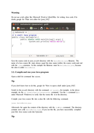 Warning
Do not use a rich editor like Microsoft Word or LibreOffice for writing Java code. If in
doubt, google for "Plain text editor for [your_OS]".
Save the source code in your javadir directory with the HelloWorld.java filename. The
name of a Java source file must always equal the class name (within the source code) and end
with the .java extension. In this example the filename must be HelloWorld.java, because
the class is called HelloWorld.
3.2. Compile and run your Java program
Open a shell for command line access.
Tip
If you don't know how to do this, google for "How to open a shell under [your_OS]".
Switch to the javadir directory with the command cd javadir, for example, in the above
example via the cd homevogellajavastarter command. Use the ls command (dir
under Microsoft Windows) to verify that the source file is in the directory.
Compile your Java source file into a class file with the following command.
javac HelloWorld.java
Afterwards list again the content of the directory with the ls or dir command. The directory
contains now a file HelloWorld.class. If you see this file, you have successfully compiled
your first Java source code into bytecode.
Tip
 