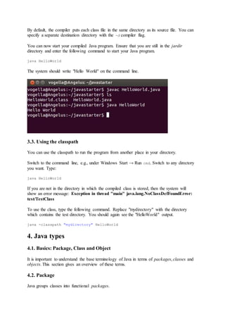 By default, the compiler puts each class file in the same directory as its source file. You can
specify a separate destination directory with the -d compiler flag.
You can now start your compiled Java program. Ensure that you are still in the jardir
directory and enter the following command to start your Java program.
java HelloWorld
The system should write "Hello World" on the command line.
3.3. Using the classpath
You can use the classpath to run the program from another place in your directory.
Switch to the command line, e.g., under Windows Start → Run cmd. Switch to any directory
you want. Type:
java HelloWorld
If you are not in the directory in which the compiled class is stored, then the system will
show an error message: Exception in thread "main" java.lang.NoClassDefFoundError:
test/TestClass
To use the class, type the following command. Replace "mydirectory" with the directory
which contains the test directory. You should again see the "HelloWorld" output.
java -classpath "mydirectory" HelloWorld
4. Java types
4.1. Basics: Package, Class and Object
It is important to understand the base terminology of Java in terms of packages, classes and
objects. This section gives an overview of these terms.
4.2. Package
Java groups classes into functional packages.
 