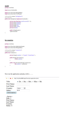 model
package com.beans;

import java.io.Serializable;

import javax.faces.bean.ManagedBean;
import javax.faces.bean.ViewScoped;

@ManagedBean(name="jobApplicant")
@ViewScoped
public class JobApplicant implements Serializable {

           private static final long serialVersionUID = 1L;
           private String firstName;
           private String lastName;
           private Integer title;
           private String country;
           private int salary;

           public JobApplicant(){}
           //getter and setter
}




for countries

package com.beans;

import javax.faces.bean.ApplicationScoped;
import javax.faces.bean.ManagedBean;

@ManagedBean(name="countryList")
@ApplicationScoped
public class CountryList {

           private String[] countries = { "Canada", "United States" };

           public String[] getCountries() {
                      return countries;
           }

           public void setCountries(String[] countryList) {
                      this.countries = countryList;
           }
}




Now run the application and play with it……..
 