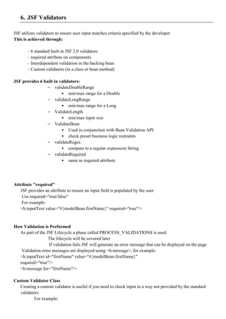 6. JSF Validators

JSF utilizes validators to ensure user input matches criteria specified by the developer
This is achieved through:

       – 6 standard built in JSF 2.0 validators
       – required attribute on components
       – Interdependent validation in the backing bean
       – Custom validators (in a class or bean method)

JSF provides 6 built in validators:
                 – validateDoubleRange
                         • min/max range for a Double
                 – validateLongRange
                         • min/max range for a Long
                 – ValidateLength
                         • min/max input size
                 – ValidateBean
                         • Used in conjunction with Bean Validation API
                         • check preset business logic restraints
                 – validateRegex
                         • compare to a regular expression String
                 – validateRequired
                         • same as required attribute




Attribute "required"
   JSF provides an attribute to ensure an input field is populated by the user
    Use required="true/false"
    For example:
   <h:inputText value="#{modelBean.firstName}“ required="true"/>


How Validation is Performed
  As part of the JSF Lifecycle a phase called PROCESS_VALIDATIONS is used
                  The lifecycle will be covered later
                  If validation fails JSF will generate an error message that can be displayed on the page
   Validation error messages are displayed using <h:message>, for example:
  <h:inputText id="firstName" value="#{modelBean.firstName}"
  required="true"/>
  <h:message for="firstName"/>

Custom Validator Class
   Creating a custom validator is useful if you need to check input in a way not provided by the standard
   validators
           For example:
 