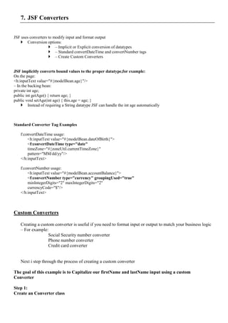 7. JSF Converters


JSF uses converters to modify input and format output
    Conversion options:
                     – Implicit or Explicit conversion of datatypes
                     – Standard convertDateTime and convertNumber tags
                     – Create Custom Converters


JSF implicitly converts bound values to the proper datatype,for example:
On the page:
<h:inputText value="#{modelBean.age}"/>
– In the backing bean:
private int age;
public int getAge() { return age; }
public void setAge(int age) { this.age = age; }
     Instead of requiring a String datatype JSF can handle the int age automatically



Standard Converter Tag Examples

    f:convertDateTime usage:
        <h:inputText value="#{modelBean.dateOfBirth}">
        <f:convertDateTime type="date"
        timeZone="#{zoneUtil.currentTimeZone}"
        pattern="MM/dd/yy"/>
    </h:inputText>

    f:convertNumber usage:
        <h:inputText value="#{modelBean.accountBalance}">
        <f:convertNumber type="currency" groupingUsed="true"
        minIntegerDigits="2" maxIntegerDigits="2"
        currencyCode="$"/>
    </h:inputText>



Custom Converters

    Creating a custom converter is useful if you need to format input or output to match your business logic
    – For example:
                   Social Security number converter
                   Phone number converter
                   Credit card converter


    Next i step through the process of creating a custom converter

The goal of this example is to Capitalize our firstName and lastName input using a custom
Converter

Step 1:
Create an Converter class
 