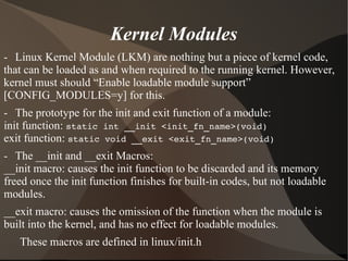 Kernel Modules
- Linux Kernel Module (LKM) are nothing but a piece of kernel code,
that can be loaded as and when required to the running kernel. However,
kernel must should “Enable loadable module support”
[CONFIG_MODULES=y] for this.
- The prototype for the init and exit function of a module:
init function: static int __init <init_fn_name>(void)
exit function: static void __exit <exit_fn_name>(void)
- The __init and __exit Macros:
__init macro: causes the init function to be discarded and its memory
freed once the init function finishes for built-in codes, but not loadable
modules.
__exit macro: causes the omission of the function when the module is
built into the kernel, and has no effect for loadable modules.
These macros are defined in linux/init.h
 