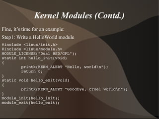 Kernel Modules (Contd.)
Fine, it’s time for an example:
Step1: Write a HelloWorld module
#include <linux/init.h>
#include <linux/module.h>
MODULE_LICENSE("Dual BSD/GPL");
static int hello_init(void)
{
        printk(KERN_ALERT "Hello, worldn");
        return 0;
}
static void hello_exit(void)
{
        printk(KERN_ALERT "Goodbye, cruel worldn");
}
module_init(hello_init);
module_exit(hello_exit);
 