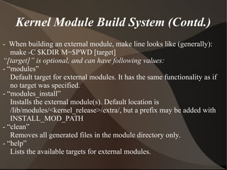 Kernel Module Build System (Contd.)
- When building an external module, make line looks like (generally):
make -C $KDIR M=$PWD [target]
“[target]” is optional, and can have following values:
- “modules”
Default target for external modules. It has the same functionality as if
no target was specified.
- “modules_install”
Installs the external module(s). Default location is
/lib/modules/<kernel_release>/extra/, but a prefix may be added with
INSTALL_MOD_PATH
- “clean”
Removes all generated files in the module directory only.
- “help”
Lists the available targets for external modules.
 