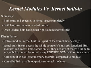 Kernel Modules Vs. Kernel built-in
Similarity:
- Both seats and executes in kernel space completely
- Both has direct access to whole kernel
- Once loaded, both have equal rights and responsibilities
Dissimilarity:
- Unlike module, kernel built-in is part of the kernel binary image
- kernel built-in can access the whole source [if not static function]. But
modules can access kernel code only if they are any of macro / inline fn
or symbol exported by kernel using EXPORT_SYMBOL or its variants
- Kernel built-in has lesser memory footprint compared to module
- Kernel built-in usually outperforms kernel modules
 