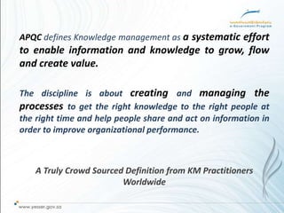 APQC defines Knowledge management as a systematic effort
to enable information and knowledge to grow, flow
and create value.

The discipline is about creating and managing the
processes to get the right knowledge to the right people at
the right time and help people share and act on information in
order to improve organizational performance.



    A Truly Crowd Sourced Definition from KM Practitioners
                         Worldwide
 