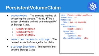 PersistentVolumeClaim
● accessModes: The selected method of
accessing the storage. This MUST be a
subset of what is defined on the target PV
or Storage Class.
○ ReadWriteOnce
○ ReadOnlyMany
○ ReadWriteMany
● resources.requests.storage: The
desired amount of storage for the claim
● storageClassName: The name of the
desired Storage Class
kind: PersistentVolumeClaim
apiVersion: v1
metadata:
name: pvc-sc-example
spec:
accessModes:
- ReadWriteOnce
resources:
requests:
storage: 1Gi
storageClassName: slow
 
