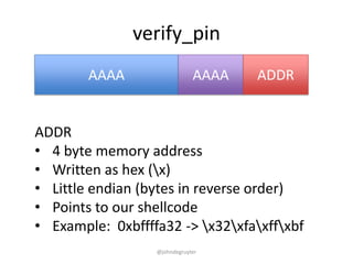 verify_pin
        AAAA                  AAAA   ADDR


ADDR
• 4 byte memory address
• Written as hex (x)
• Little endian (bytes in reverse order)
• Points to our shellcode
• Example: 0xbffffa32 -> x32xfaxffxbf
                  @johndegruyter
 