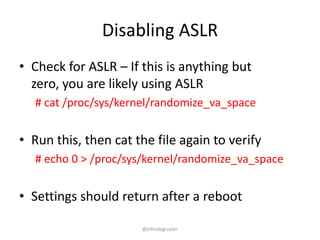 Disabling ASLR
• Check for ASLR – If this is anything but
  zero, you are likely using ASLR
  # cat /proc/sys/kernel/randomize_va_space


• Run this, then cat the file again to verify
  # echo 0 > /proc/sys/kernel/randomize_va_space


• Settings should return after a reboot

                      @johndegruyter
 