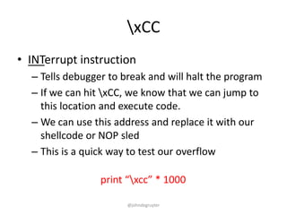 xCC
• INTerrupt instruction
  – Tells debugger to break and will halt the program
  – If we can hit xCC, we know that we can jump to
    this location and execute code.
  – We can use this address and replace it with our
    shellcode or NOP sled
  – This is a quick way to test our overflow

                 print “xcc” * 1000

                       @johndegruyter
 