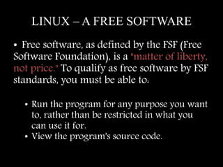 LINUX – A FREE SOFTWARE 
• Free software, as defined by the FSF (Free 
Software Foundation), is a "matter of liberty, 
not price." To qualify as free software by FSF 
standards, you must be able to: 
• Run the program for any purpose you want 
to, rather than be restricted in what you 
can use it for. 
• View the program's source code. 
 
