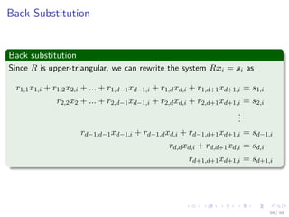 Images/cinvestav
Back Substitution
Back substitution
Since R is upper-triangular, we can rewrite the system Rxi = si as
r1,1x1,i + r1,2x2,i + ... + r1,d−1xd−1,i + r1,dxd,i + r1,d+1xd+1,i = s1,i
r2,2x2 + ... + r2,d−1xd−1,i + r2,dxd,i + r2,d+1xd+1,i = s2,i
...
rd−1,d−1xd−1,i + rd−1,dxd,i + rd−1,d+1xd+1,i = sd−1,i
rd,dxd,i + rd,d+1xd,i = sd,i
rd+1,d+1xd+1,i = sd+1,i
58 / 98
 