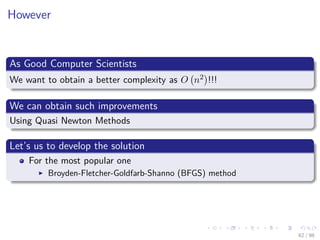 Images/cinvestav
However
As Good Computer Scientists
We want to obtain a better complexity as O n2 !!!
We can obtain such improvements
Using Quasi Newton Methods
Let’s us to develop the solution
For the most popular one
Broyden-Fletcher-Goldfarb-Shanno (BFGS) method
62 / 98
 