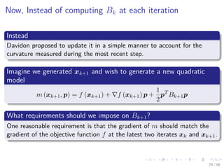 Images/cinvestav
Now, Instead of computing Bk at each iteration
Instead
Davidon proposed to update it in a simple manner to account for the
curvature measured during the most recent step.
Imagine we generated xk+1 and wish to generate a new quadratic
model
m (xk+1, p) = f (xk+1) + f (xk+1) p +
1
2
pT
Bk+1p
What requirements should we impose on Bk+1?
One reasonable requirement is that the gradient of m should match the
gradient of the objective function f at the latest two iterates xk and xk+1.
74 / 98
 