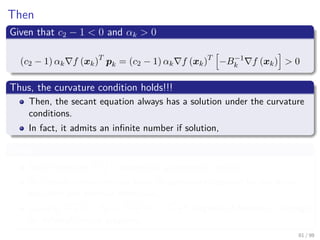 Images/cinvestav
Then
Given that c2 − 1 < 0 and αk > 0
(c2 − 1) αk f (xk)T
pk = (c2 − 1) αk f (xk)T
−B−1
k f (xk) > 0
Thus, the curvature condition holds!!!
Then, the secant equation always has a solution under the curvature
conditions.
In fact, it admits an inﬁnite number if solution,
Given
Since there are d(d+1)
2 degrees in a symmetric matrix.
But under constrains you have 2d constraint imposed by the secant
equation and positive deﬁnitives.
Leaving d(d+1)
2 − 2d = d2+d−4d
d = d2−3d
d degrees of freedom... enough
for inﬁnitely many solutions.
81 / 98
 