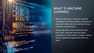 WHAT IS MACHINE
LEARNING
• Machine learning is a type of artificial
intelligence (AI) that enables computers to
learn and make decisions without being
explicitly programmed.
• Using algorithms that iteratively learn
from data, machine learning allows
computers to find hidden insights without
being explicitly programmed where to
look.
 