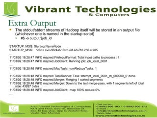 Extra Output
 The stdout/stderr streams of Hadoop itself will be stored in an output file
(whichever one is named in the startup script)
 #$ -o output.$job_id
STARTUP_MSG: Starting NameNode
STARTUP_MSG: host = svc-3024-8-10.rc.usf.edu/10.250.4.205
…
11/03/02 18:28:47 INFO mapred.FileInputFormat: Total input paths to process : 1
11/03/02 18:28:47 INFO mapred.JobClient: Running job: job_local_0001
…
11/03/02 18:28:48 INFO mapred.MapTask: numReduceTasks: 1
…
11/03/02 18:28:48 INFO mapred.TaskRunner: Task 'attempt_local_0001_m_000000_0' done.
11/03/02 18:28:48 INFO mapred.Merger: Merging 1 sorted segments
11/03/02 18:28:48 INFO mapred.Merger: Down to the last merge-pass, with 1 segments left of total
size: 43927 bytes
11/03/02 18:28:48 INFO mapred.JobClient: map 100% reduce 0%
…
 