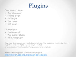 Plugins
Core maven plugins:
 Compiler plugin
 Surefire plugin
 EJB plugin
 War plugin
 EAR plugin
Other plugins:
 Release plugin
 War overlay plugin
 Resources plugin
Plugins are downloaded and installed automatically, if not present on your local system, in
much the same way that a dependency is handled.
${home.repository}.m2repositoryorgapachemavenplugins
API for creating your own maven plugins.
http://maven.apache.org/plugin-developers/
 