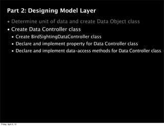 Part 2: Designing Model Layer
• Determine unit of data and create Data Object class
• Create Data Controller class
• Create BirdSightingDataController class
• Declare and implement property for Data Controller class
• Declare and implement data-access methods for Data Controller class
Friday, April 5, 13
 