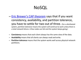 NoSQL
– Eric Brewer’s CAP theorem says that if you want
  consistency, availability, and partition tolerance,
  you have to settle for two out of three. (For a distributed
  system, partition tolerance means the system will continue to work unless there is
  a total network failure. A few nodes can fail and the system keeps going.)

– Consistency means that each client always has the same view of the data.
– Availability means that all clients can always read and write.
– Partition tolerance means that the system works well across physical network
  partitions.
 