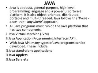 JAVA
• Java is a robust, general-purpose, high-level
programming language and a powerful software
platform. It is also object-oriented, distributed,
portable and multi-threaded. Java follows the 'Write -
once - run - anywhere' approach.
• All Java programs must run on the Java platform that
has two components,
i. Java Virtual Machine (JVM)
Ii.Java Application Programming Interface (API).
• With Java API, many types of Java programs can be
developed. These include
Java stand-alone applications
Java Applets
Java Servlets
 