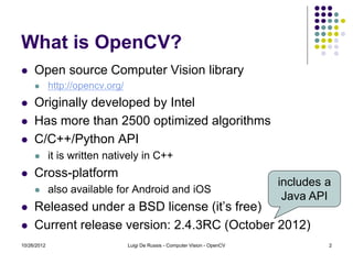 What is OpenCV?
    Open source Computer Vision library
            http://opencv.org/
    Originally developed by Intel
    Has more than 2500 optimized algorithms
    C/C++/Python API
            it is written natively in C++
    Cross-platform
                                                                               includes a
            also available for Android and iOS
                                                                                Java API
    Released under a BSD license (it’s free)
    Current release version: 2.4.3RC (October 2012)
10/26/2012                        Luigi De Russis - Computer Vision - OpenCV            2
 