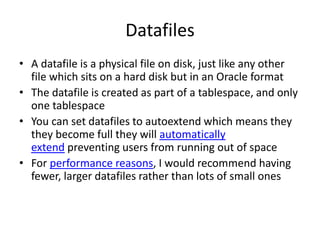 Datafiles
• A datafile is a physical file on disk, just like any other
file which sits on a hard disk but in an Oracle format
• The datafile is created as part of a tablespace, and only
one tablespace
• You can set datafiles to autoextend which means they
they become full they will automatically
extend preventing users from running out of space
• For performance reasons, I would recommend having
fewer, larger datafiles rather than lots of small ones
 