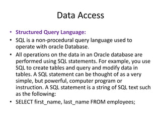 Data Access
• Structured Query Language:
• SQL is a non-procedural query language used to
operate with oracle Database.
• All operations on the data in an Oracle database are
performed using SQL statements. For example, you use
SQL to create tables and query and modify data in
tables. A SQL statement can be thought of as a very
simple, but powerful, computer program or
instruction. A SQL statement is a string of SQL text such
as the following:
• SELECT first_name, last_name FROM employees;
 